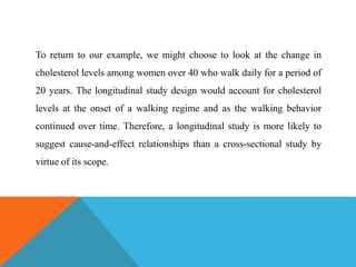To return to our example, we might choose to look at the change in
cholesterol levels among women over 40 who walk daily for a period of
20 years. The longitudinal study design would account for cholesterol
levels at the onset of a walking regime and as the walking behavior
continued over time. Therefore, a longitudinal study is more likely to
suggest cause-and-effect relationships than a cross-sectional study by
virtue of its scope.
 