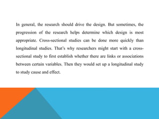 In general, the research should drive the design. But sometimes, the
progression of the research helps determine which design is most
appropriate. Cross-sectional studies can be done more quickly than
longitudinal studies. That’s why researchers might start with a cross-
sectional study to first establish whether there are links or associations
between certain variables. Then they would set up a longitudinal study
to study cause and effect.
 