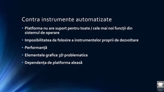 Contra instrumente automatizate 
• Platforma nu are suport pentru toate / cele mai noi funcții din 
sistemul de operare 
• Imposibilitatea de folosire a instrumentelor proprii de dezvoltare 
• Performanță 
• Elementele grafice 3D problematice 
• Dependența de platforma aleasă 
 