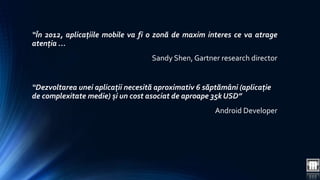 “În 2012, aplicațiile mobile va fi o zonă de maxim interes ce va atrage 
atenția … 
Sandy Shen, Gartner research director 
“Dezvoltarea unei aplicații necesită aproximativ 6 săptămâni (aplicație 
de complexitate medie) și un cost asociat de aproape 35k USD” 
Android Developer 
 