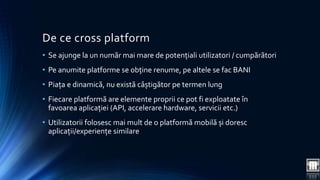 De ce cross platform 
• Se ajunge la un număr mai mare de potențiali utilizatori / cumpărători 
• Pe anumite platforme se obține renume, pe altele se fac BANI 
• Piața e dinamică, nu există câștigător pe termen lung 
• Fiecare platformă are elemente proprii ce pot fi exploatate în 
favoarea aplicației (API, accelerare hardware, servicii etc.) 
• Utilizatorii folosesc mai mult de o platformă mobilă și doresc 
aplicații/experiențe similare 
 
