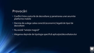 Provocări 
• Conflict între costurile de dezvoltare și penetrarea unei anumite 
platforme mobile 
• Decizia de a alege calea corectă (economic) legată de tipul de 
dezvoltare 
• Nu există ”soluție magică” 
• Alegerea depinde de tipologia specifică aplicației/dezvoltatorului 
 