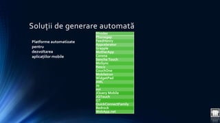 Soluții de generare automată 
Rhodes 
Phonegap 
FeedHenry 
Appcelerator 
Grapple 
MotherApp 
Corona 
Sencha Touch 
MoSync 
Resco 
CouchOne 
MobileIron 
WidgetPad 
AML 
Jo 
xui 
JQuery Mobile 
JQTouch 
QT 
QuickConnectFamily 
Bedrock 
WebApp.net 
Platforme automatizate 
pentru 
dezvoltarea 
aplicațiilor mobile 
 