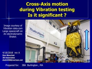 Cross-Axis motion
during Vibration testing
Is it significant ?
4/18/2018 rev A
Don Blanchet
3B Associates
dwb3298@verizon.net
Prepared for: 3BA Burlington , MA
Image courtesy of
Vibration data.com
Large spacecraft on
An electrodynamic
Shaker.
 