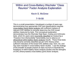 Within and Cross-Battery Wechsler “Class Reunion” Factor Analysis Explanation Kevin S. McGrew 7-18-08 This is a small presentation I developed a number of years ago demonstrating how appropriate CHC test classifications requires  cross-battery (joint) factor analysis  with sufficient markers of relevant CHC abilities to correctly determine the CHC broad abilities measured by tests. This conceptual explanation demonstrates how the Wechsler Digit Span, Coding and Arithmetic tests, which for years were  incorrectly classified  as measuring a  “Freedom from Distractibility”  factor/ability due to reliance on  atheoretical within-battery factor analysis  results.  These three tests only became correctly classified (as per CHC theory) when sufficient indicators of the broad CHC abilities (esp. Gsm, Gs, and Gq) were included in cross-battery factor studies.  I use the analogy of the breadth of people present at class reunions to illustrate the limitations of within-battery factor analysis studies and the strengths of CHC (theory-based) cross-battery (joint) factor analysis. 