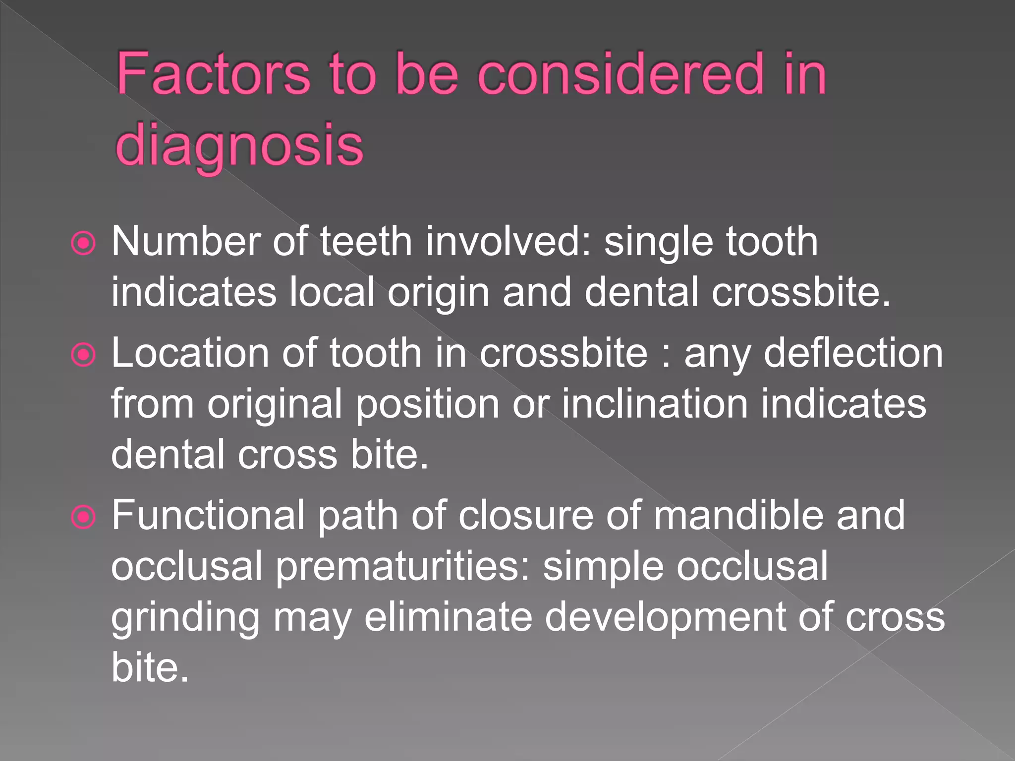  Number of teeth involved: single tooth
indicates local origin and dental crossbite.
 Location of tooth in crossbite : any deflection
from original position or inclination indicates
dental cross bite.
 Functional path of closure of mandible and
occlusal prematurities: simple occlusal
grinding may eliminate development of cross
bite.
 