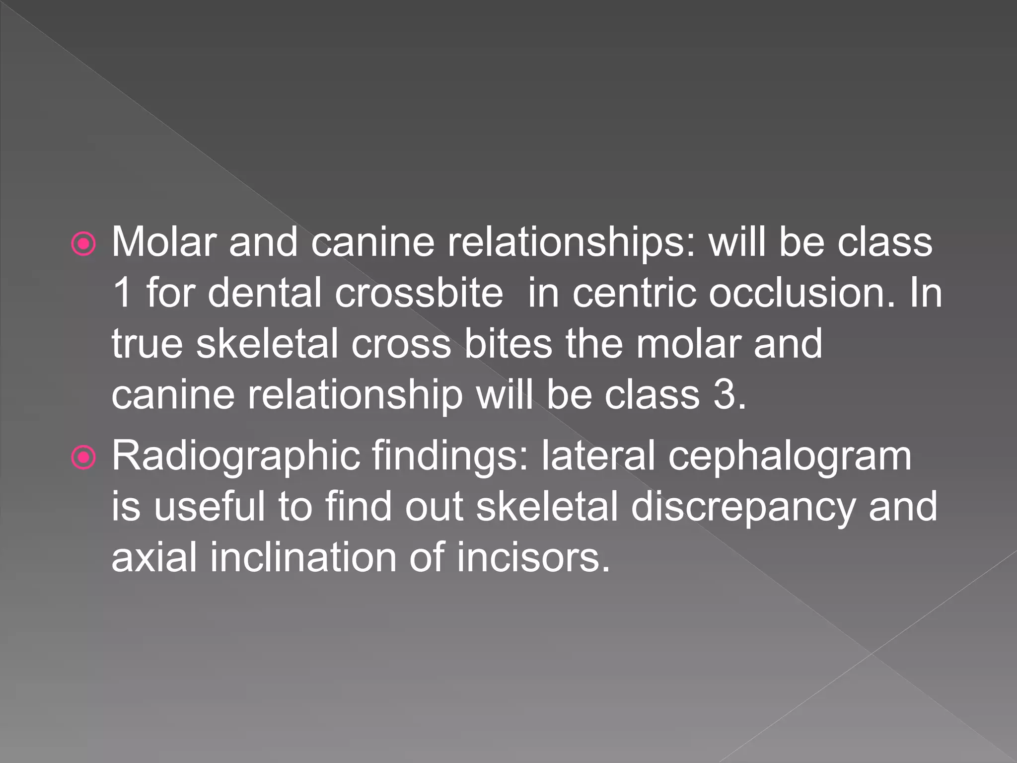  Molar and canine relationships: will be class
1 for dental crossbite in centric occlusion. In
true skeletal cross bites the molar and
canine relationship will be class 3.
 Radiographic findings: lateral cephalogram
is useful to find out skeletal discrepancy and
axial inclination of incisors.
 