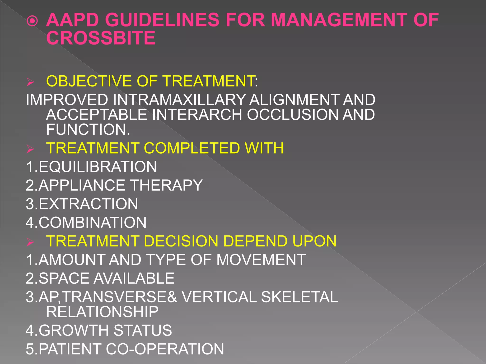 AAPD GUIDELINES FOR MANAGEMENT OF
CROSSBITE
 OBJECTIVE OF TREATMENT:
IMPROVED INTRAMAXILLARY ALIGNMENT AND
ACCEPTABLE INTERARCH OCCLUSION AND
FUNCTION.
 TREATMENT COMPLETED WITH
1.EQUILIBRATION
2.APPLIANCE THERAPY
3.EXTRACTION
4.COMBINATION
 TREATMENT DECISION DEPEND UPON
1.AMOUNT AND TYPE OF MOVEMENT
2.SPACE AVAILABLE
3.AP,TRANSVERSE& VERTICAL SKELETAL
RELATIONSHIP
4.GROWTH STATUS
5.PATIENT CO-OPERATION
 