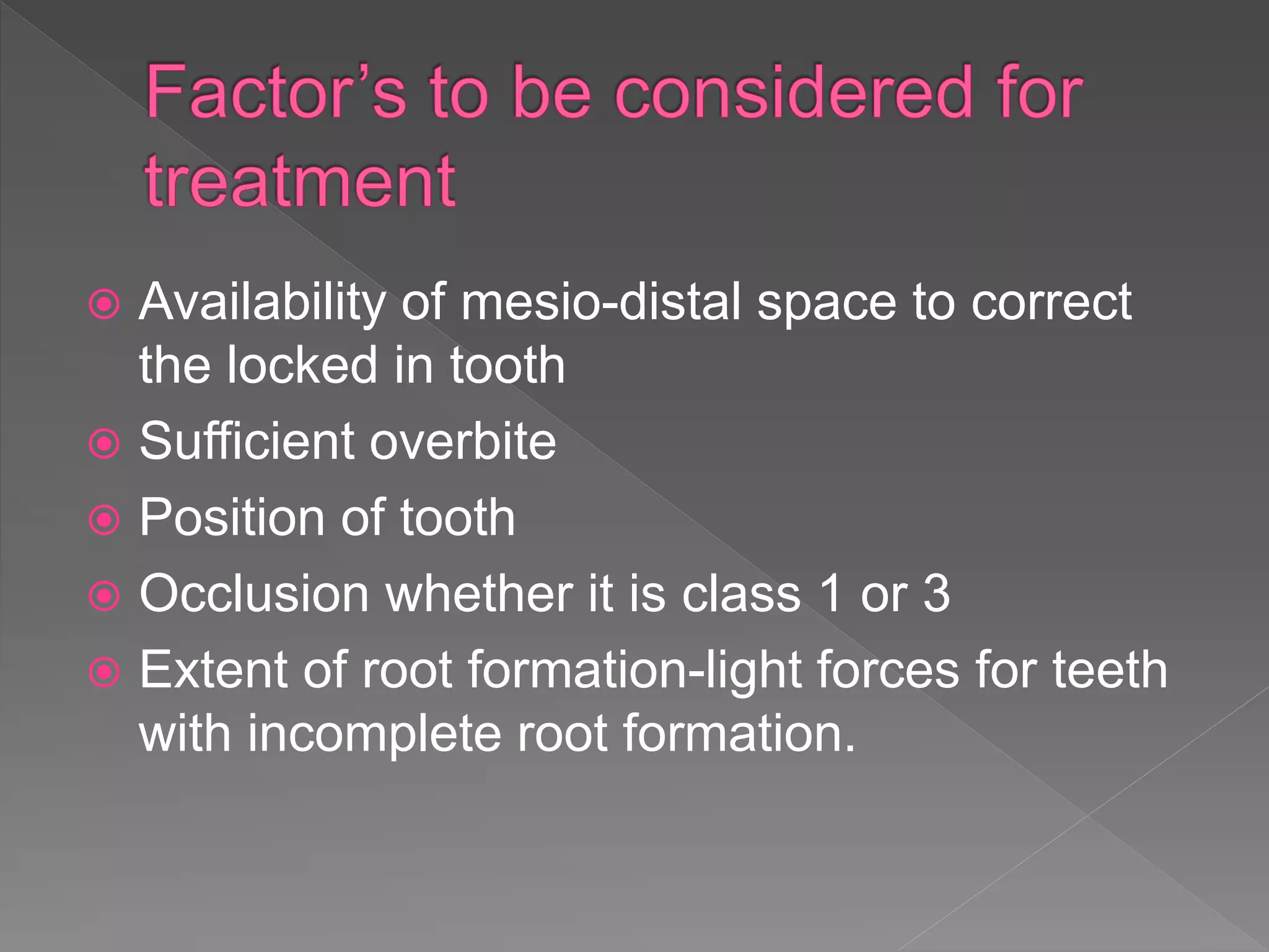  Availability of mesio-distal space to correct
the locked in tooth
 Sufficient overbite
 Position of tooth
 Occlusion whether it is class 1 or 3
 Extent of root formation-light forces for teeth
with incomplete root formation.
 