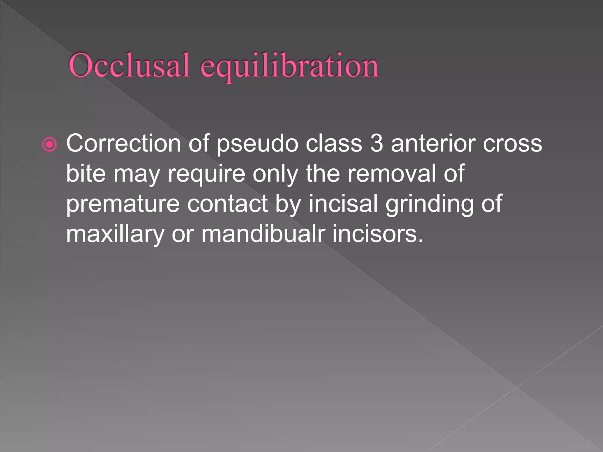  Correction of pseudo class 3 anterior cross
bite may require only the removal of
premature contact by incisal grinding of
maxillary or mandibualr incisors.
 