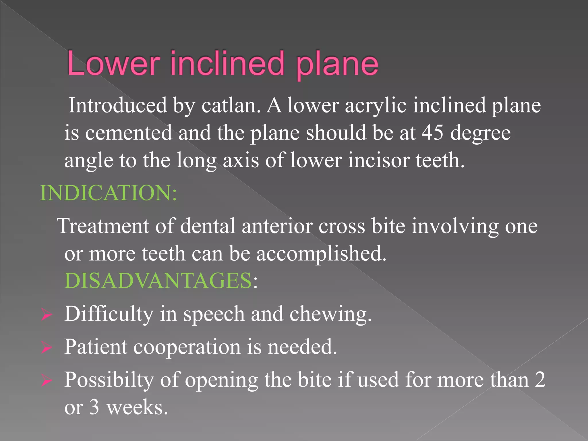 Introduced by catlan. A lower acrylic inclined plane
is cemented and the plane should be at 45 degree
angle to the long axis of lower incisor teeth.
INDICATION:
Treatment of dental anterior cross bite involving one
or more teeth can be accomplished.
DISADVANTAGES:
 Difficulty in speech and chewing.
 Patient cooperation is needed.
 Possibilty of opening the bite if used for more than 2
or 3 weeks.
 