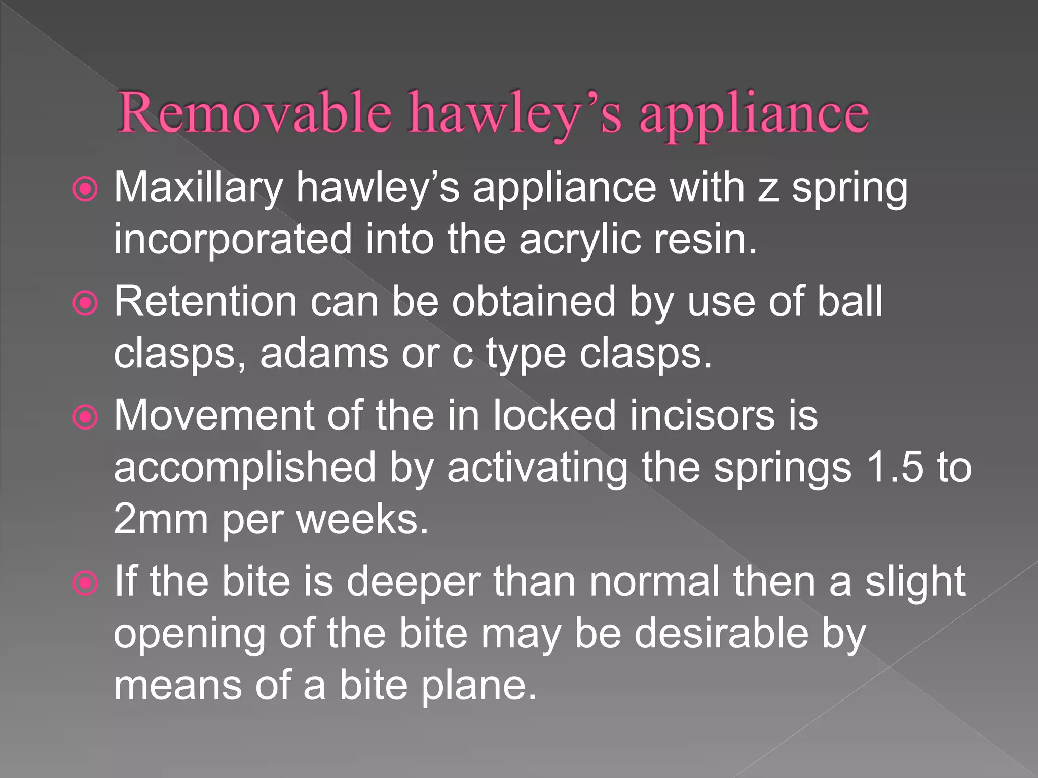  Maxillary hawley’s appliance with z spring
incorporated into the acrylic resin.
 Retention can be obtained by use of ball
clasps, adams or c type clasps.
 Movement of the in locked incisors is
accomplished by activating the springs 1.5 to
2mm per weeks.
 If the bite is deeper than normal then a slight
opening of the bite may be desirable by
means of a bite plane.
 