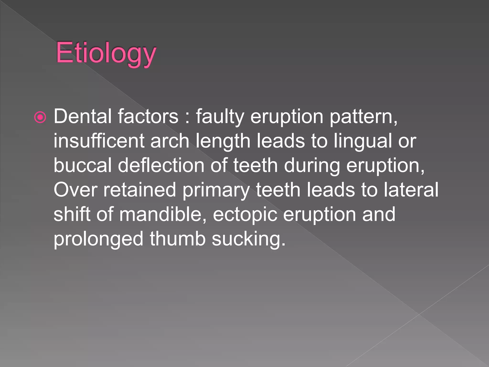  Dental factors : faulty eruption pattern,
insufficent arch length leads to lingual or
buccal deflection of teeth during eruption,
Over retained primary teeth leads to lateral
shift of mandible, ectopic eruption and
prolonged thumb sucking.
 