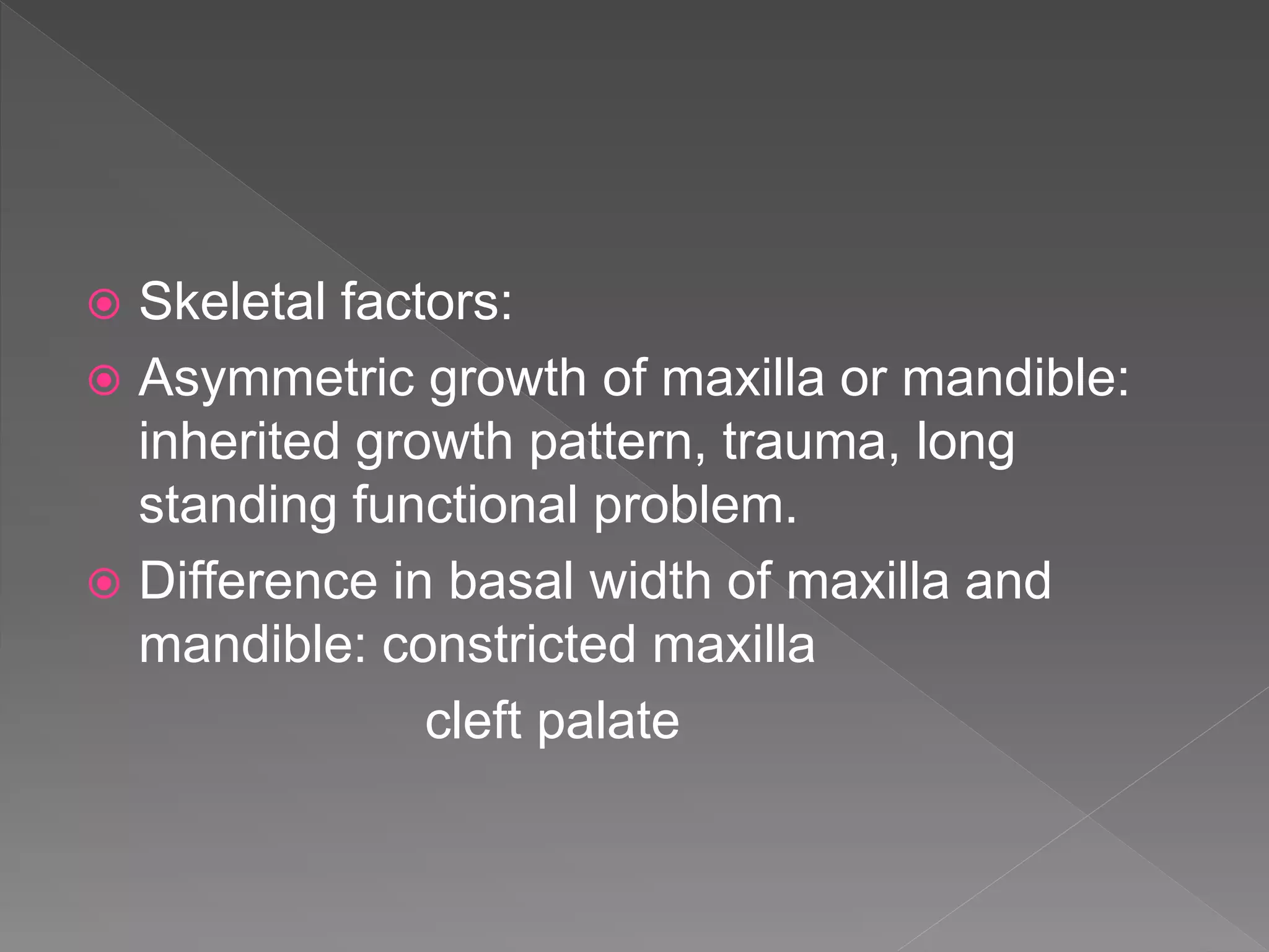  Skeletal factors:
 Asymmetric growth of maxilla or mandible:
inherited growth pattern, trauma, long
standing functional problem.
 Difference in basal width of maxilla and
mandible: constricted maxilla
cleft palate
 