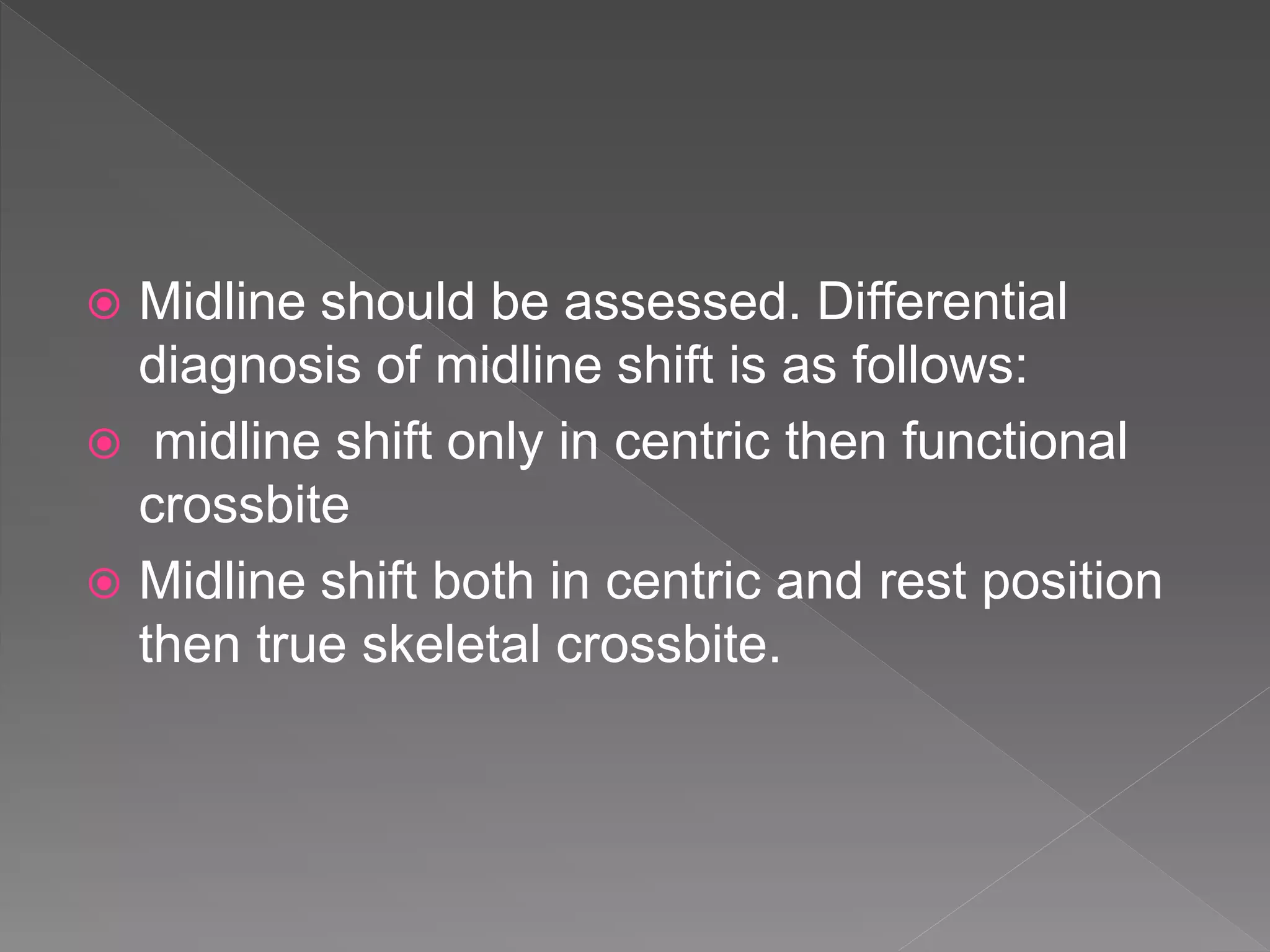  Midline should be assessed. Differential
diagnosis of midline shift is as follows:
 midline shift only in centric then functional
crossbite
 Midline shift both in centric and rest position
then true skeletal crossbite.
 