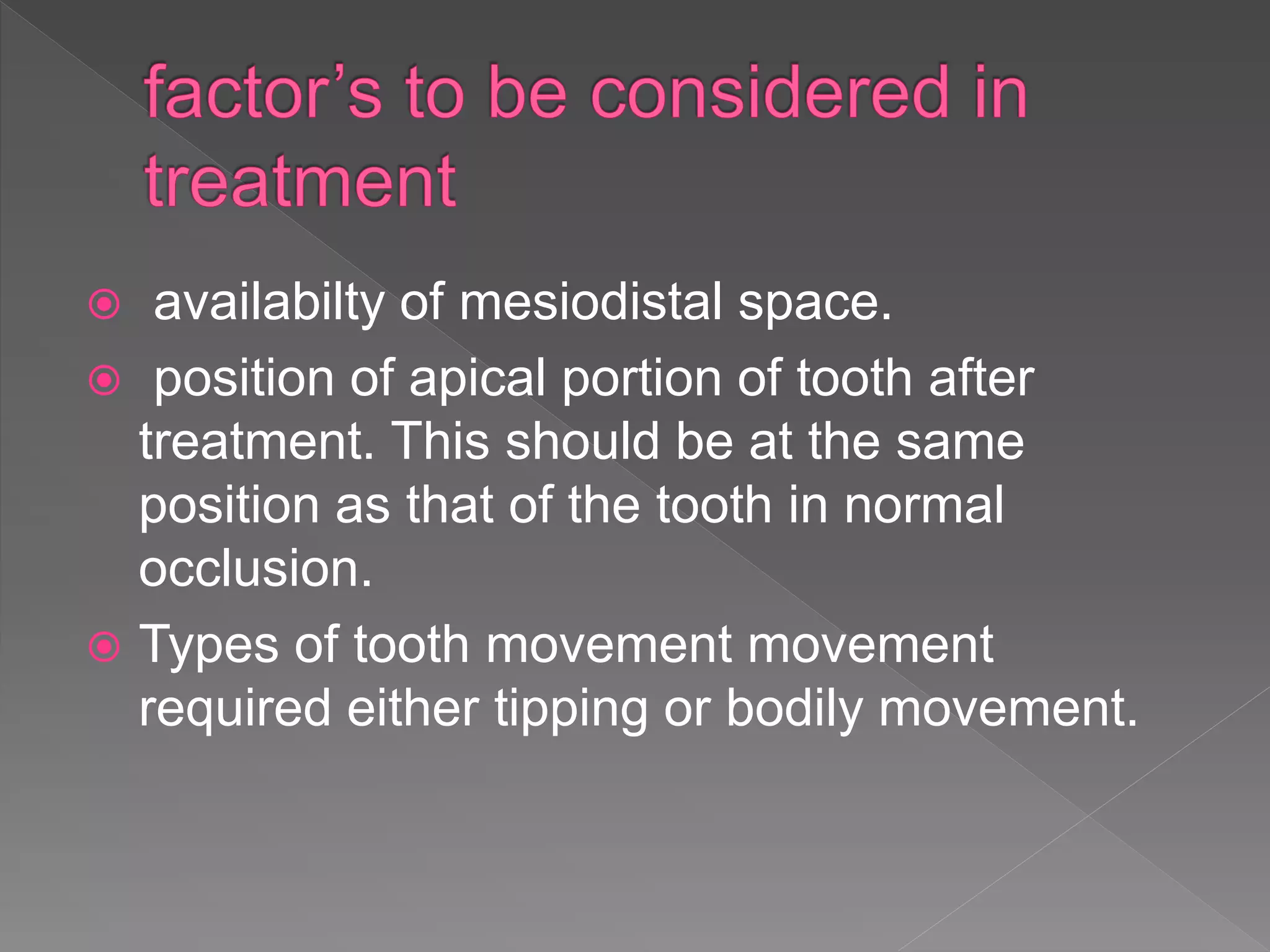  availabilty of mesiodistal space.
 position of apical portion of tooth after
treatment. This should be at the same
position as that of the tooth in normal
occlusion.
 Types of tooth movement movement
required either tipping or bodily movement.
 