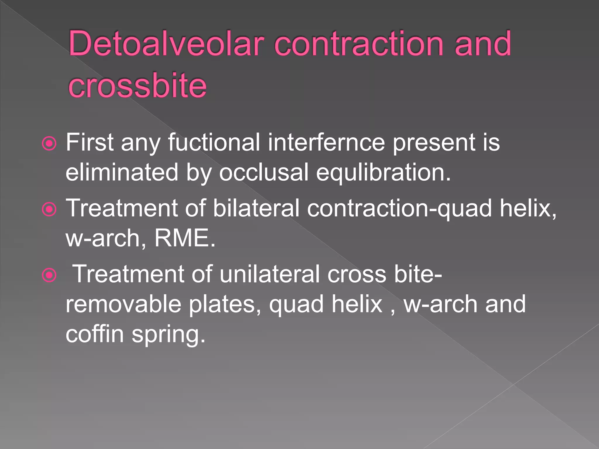  First any fuctional interfernce present is
eliminated by occlusal equlibration.
 Treatment of bilateral contraction-quad helix,
w-arch, RME.
 Treatment of unilateral cross bite-
removable plates, quad helix , w-arch and
coffin spring.
 