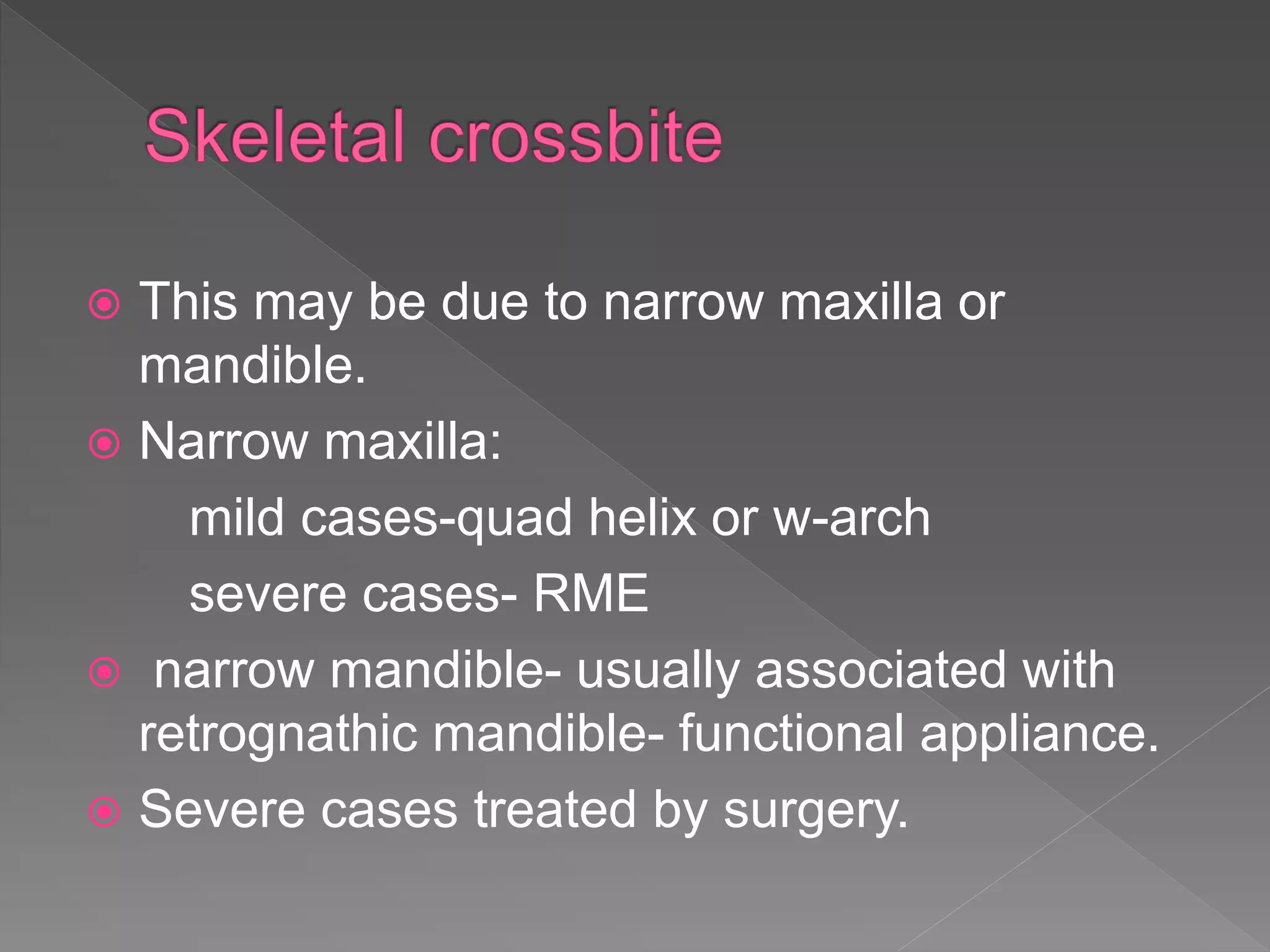 This may be due to narrow maxilla or
mandible.
 Narrow maxilla:
mild cases-quad helix or w-arch
severe cases- RME
 narrow mandible- usually associated with
retrognathic mandible- functional appliance.
 Severe cases treated by surgery.
 