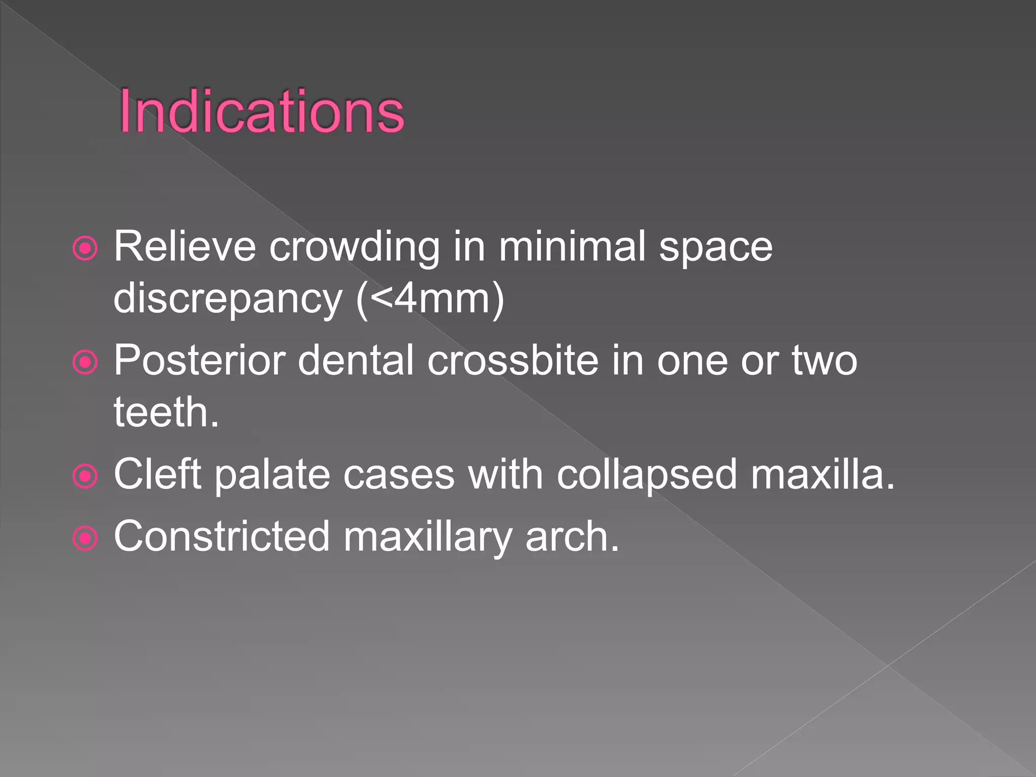  Relieve crowding in minimal space
discrepancy (<4mm)
 Posterior dental crossbite in one or two
teeth.
 Cleft palate cases with collapsed maxilla.
 Constricted maxillary arch.
 