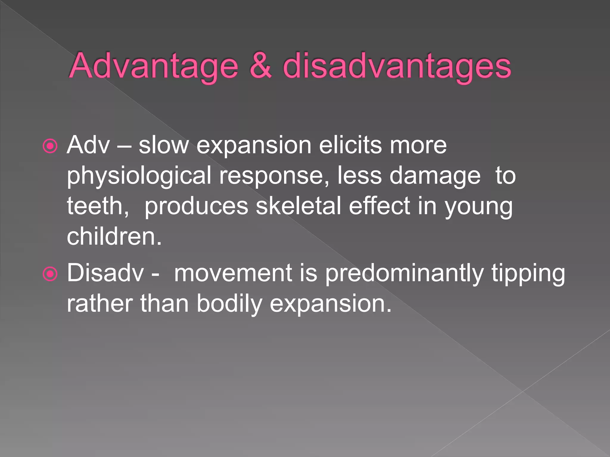  Adv – slow expansion elicits more
physiological response, less damage to
teeth, produces skeletal effect in young
children.
 Disadv - movement is predominantly tipping
rather than bodily expansion.
 