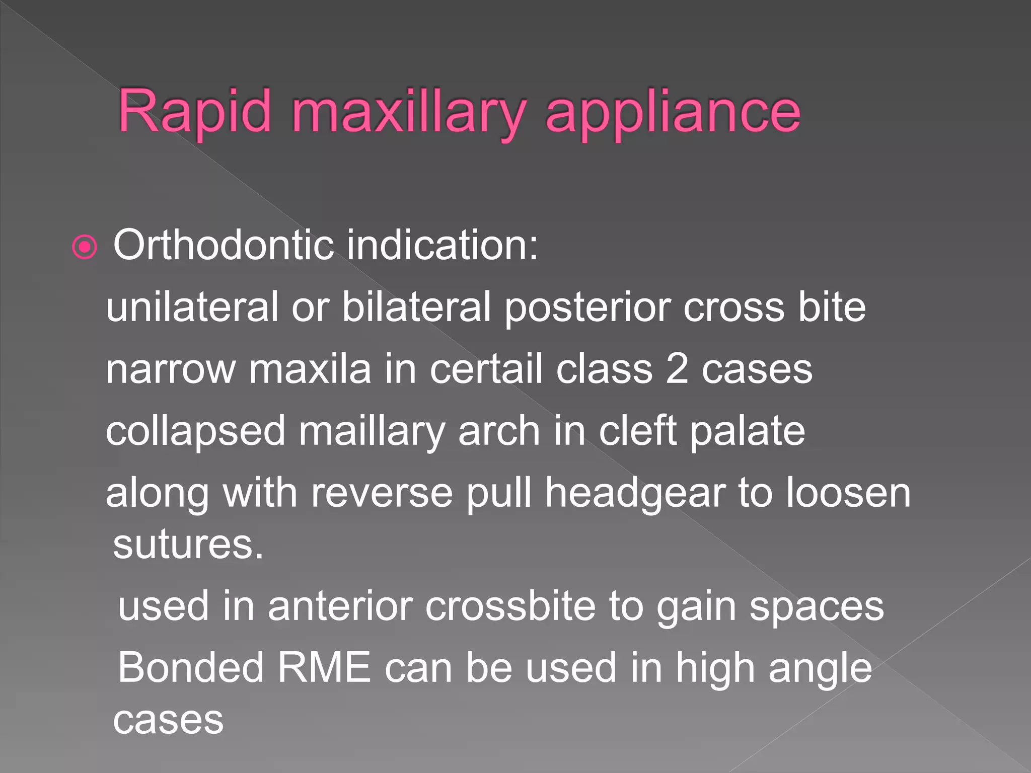 Orthodontic indication:
unilateral or bilateral posterior cross bite
narrow maxila in certail class 2 cases
collapsed maillary arch in cleft palate
along with reverse pull headgear to loosen
sutures.
used in anterior crossbite to gain spaces
Bonded RME can be used in high angle
cases
 