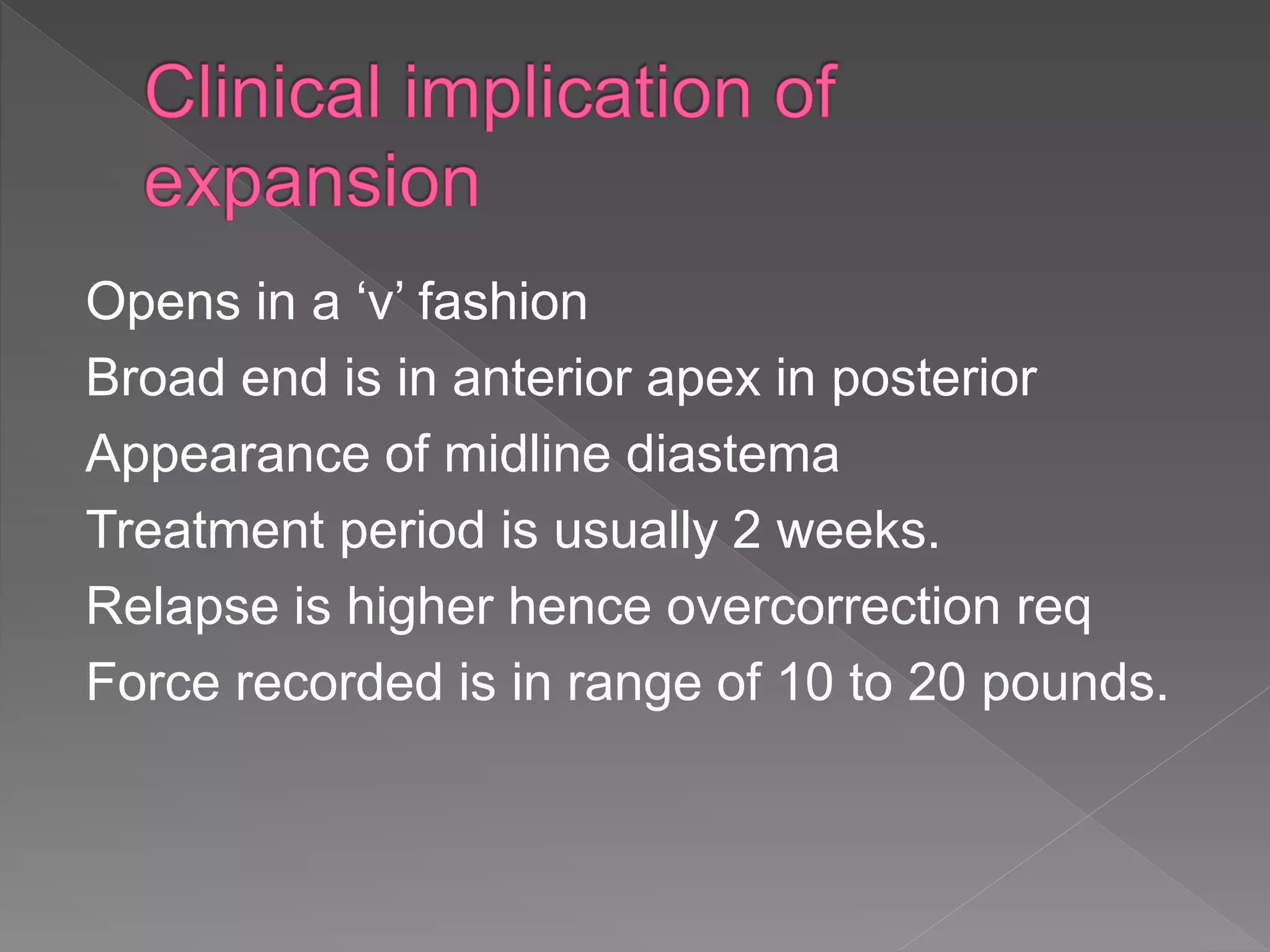 Opens in a ‘v’ fashion
Broad end is in anterior apex in posterior
Appearance of midline diastema
Treatment period is usually 2 weeks.
Relapse is higher hence overcorrection req
Force recorded is in range of 10 to 20 pounds.
 