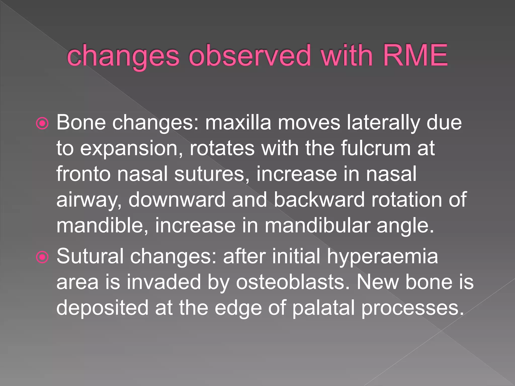  Bone changes: maxilla moves laterally due
to expansion, rotates with the fulcrum at
fronto nasal sutures, increase in nasal
airway, downward and backward rotation of
mandible, increase in mandibular angle.
 Sutural changes: after initial hyperaemia
area is invaded by osteoblasts. New bone is
deposited at the edge of palatal processes.
 