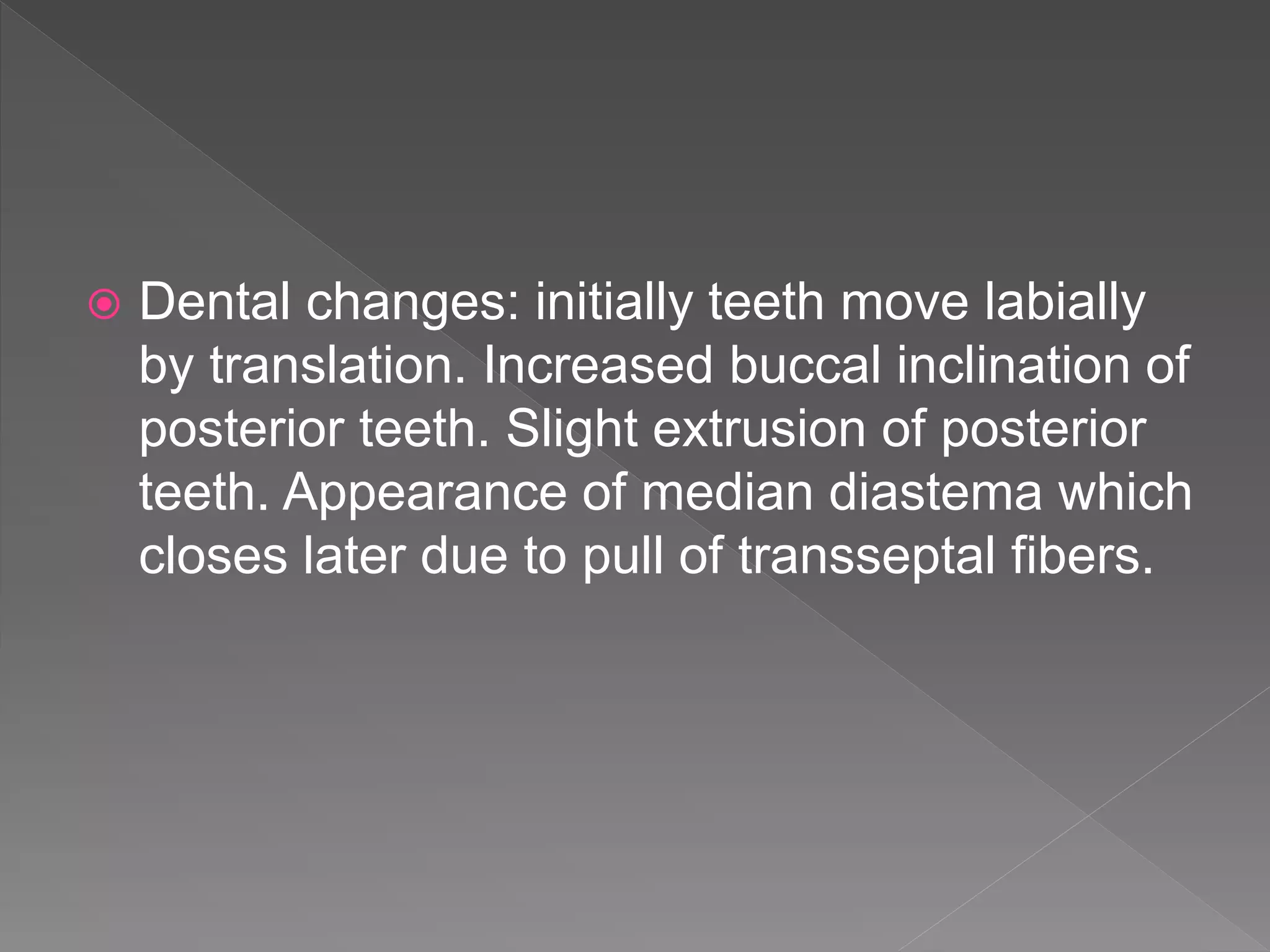  Dental changes: initially teeth move labially
by translation. Increased buccal inclination of
posterior teeth. Slight extrusion of posterior
teeth. Appearance of median diastema which
closes later due to pull of transseptal fibers.
 