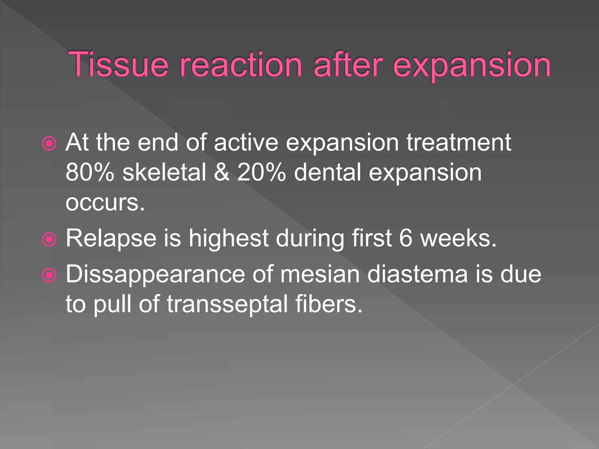  At the end of active expansion treatment
80% skeletal & 20% dental expansion
occurs.
 Relapse is highest during first 6 weeks.
 Dissappearance of mesian diastema is due
to pull of transseptal fibers.
 