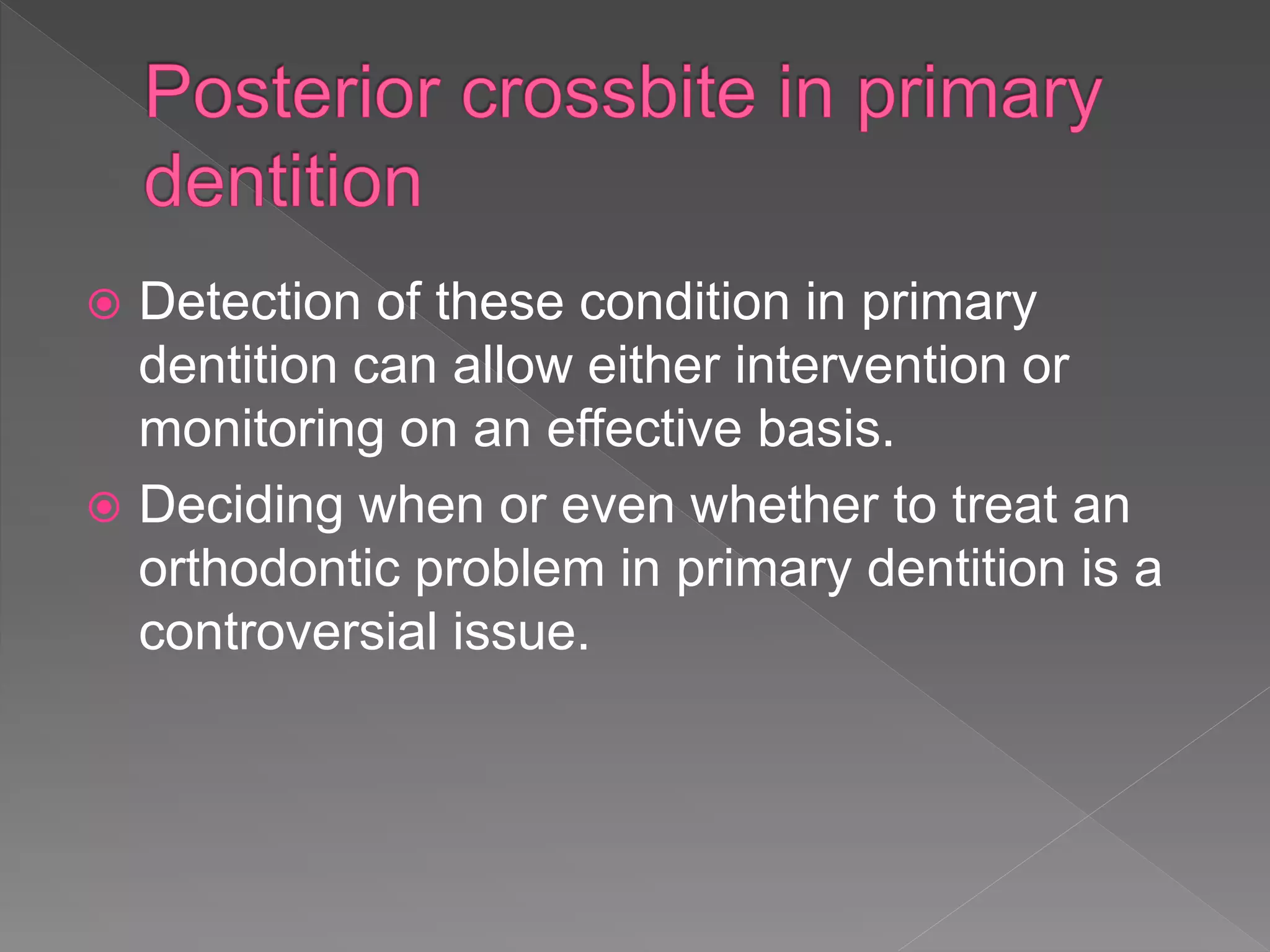  Detection of these condition in primary
dentition can allow either intervention or
monitoring on an effective basis.
 Deciding when or even whether to treat an
orthodontic problem in primary dentition is a
controversial issue.
 