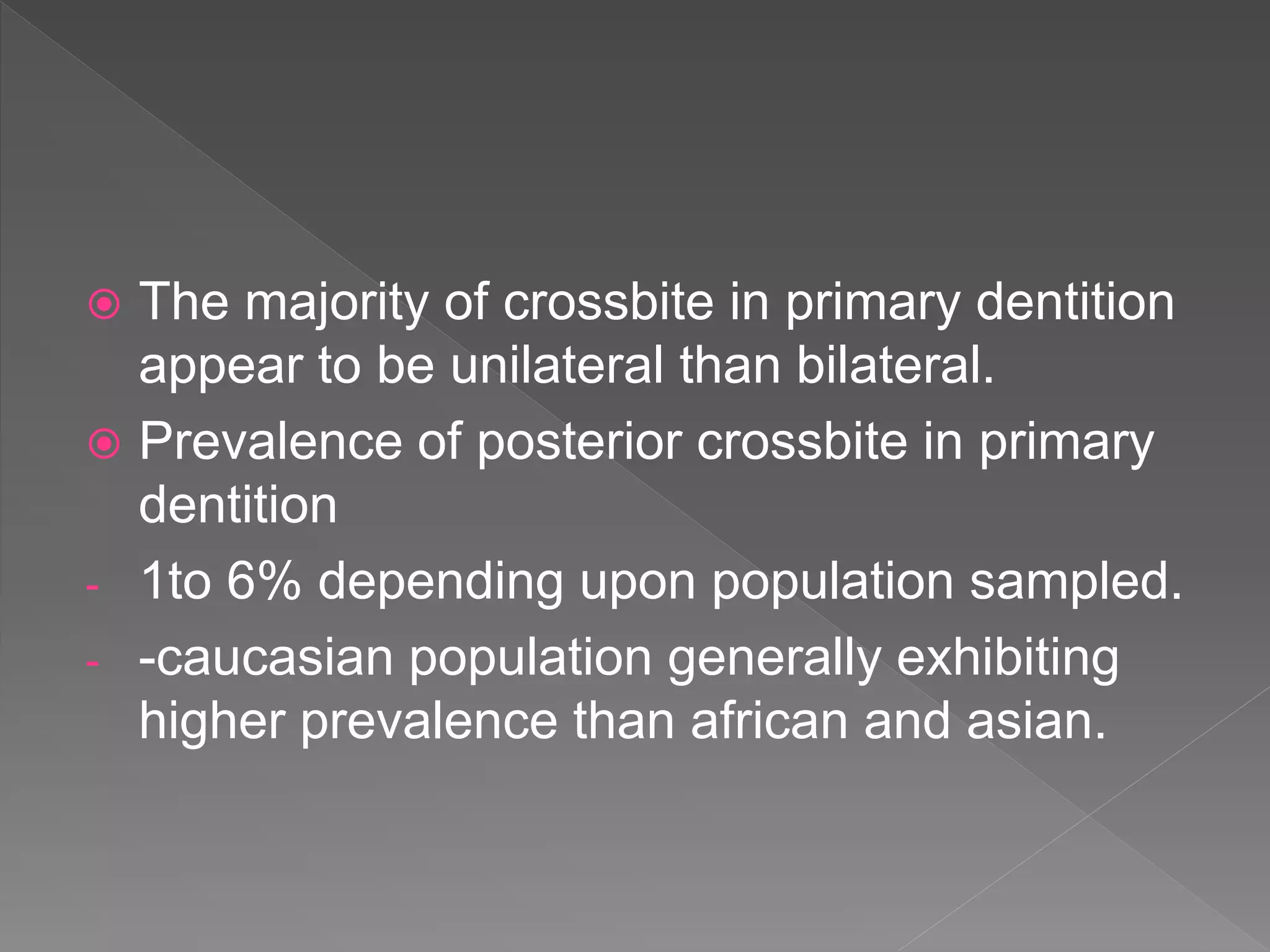  The majority of crossbite in primary dentition
appear to be unilateral than bilateral.
 Prevalence of posterior crossbite in primary
dentition
- 1to 6% depending upon population sampled.
- -caucasian population generally exhibiting
higher prevalence than african and asian.
 