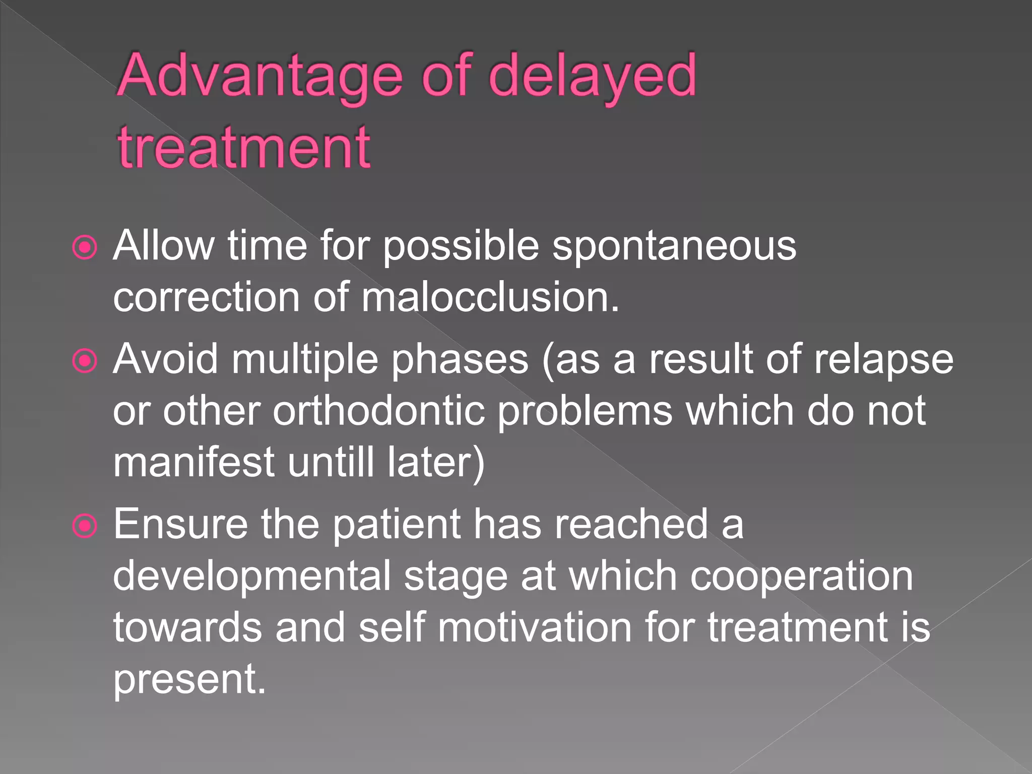  Allow time for possible spontaneous
correction of malocclusion.
 Avoid multiple phases (as a result of relapse
or other orthodontic problems which do not
manifest untill later)
 Ensure the patient has reached a
developmental stage at which cooperation
towards and self motivation for treatment is
present.
 