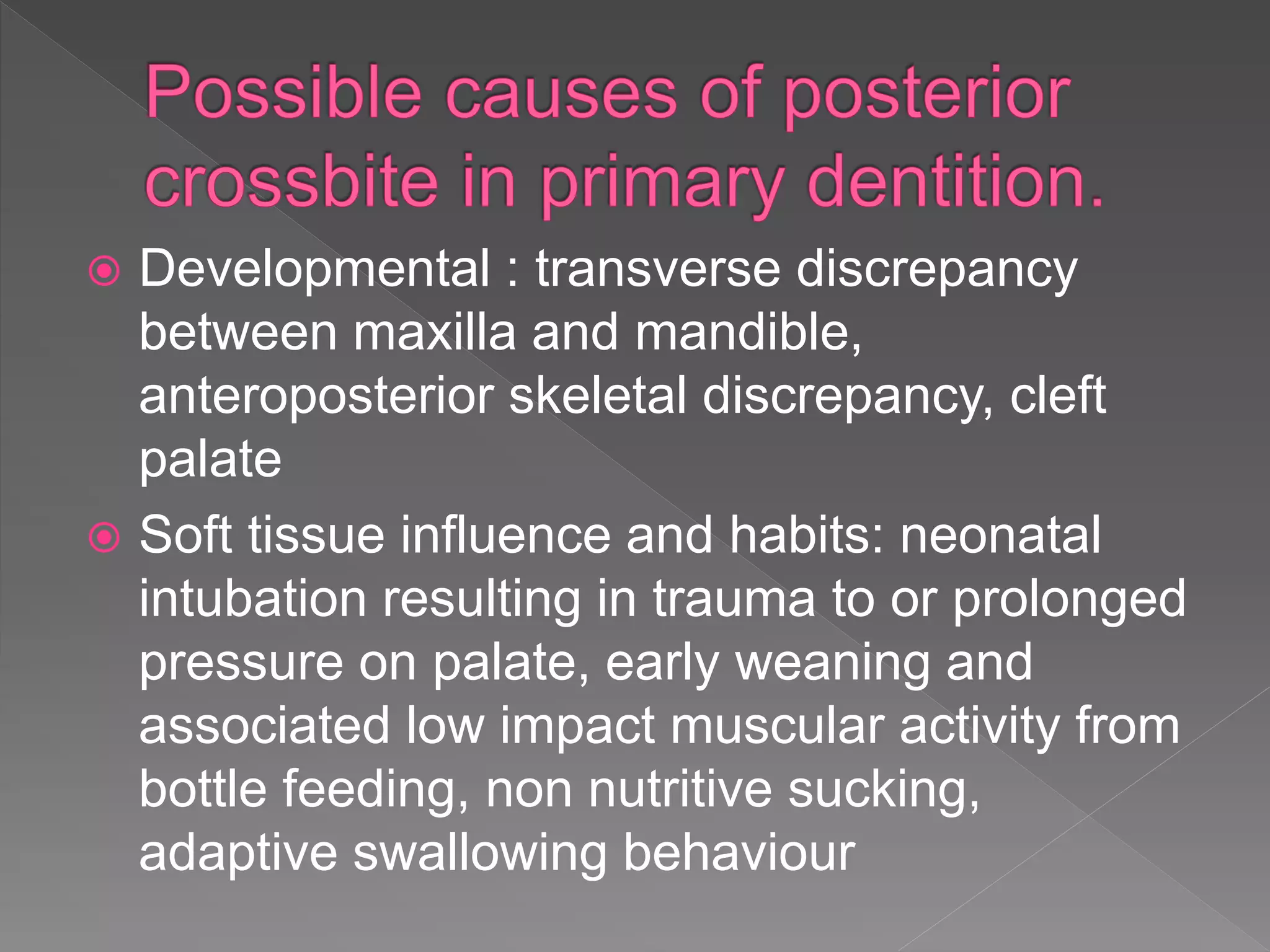  Developmental : transverse discrepancy
between maxilla and mandible,
anteroposterior skeletal discrepancy, cleft
palate
 Soft tissue influence and habits: neonatal
intubation resulting in trauma to or prolonged
pressure on palate, early weaning and
associated low impact muscular activity from
bottle feeding, non nutritive sucking,
adaptive swallowing behaviour
 