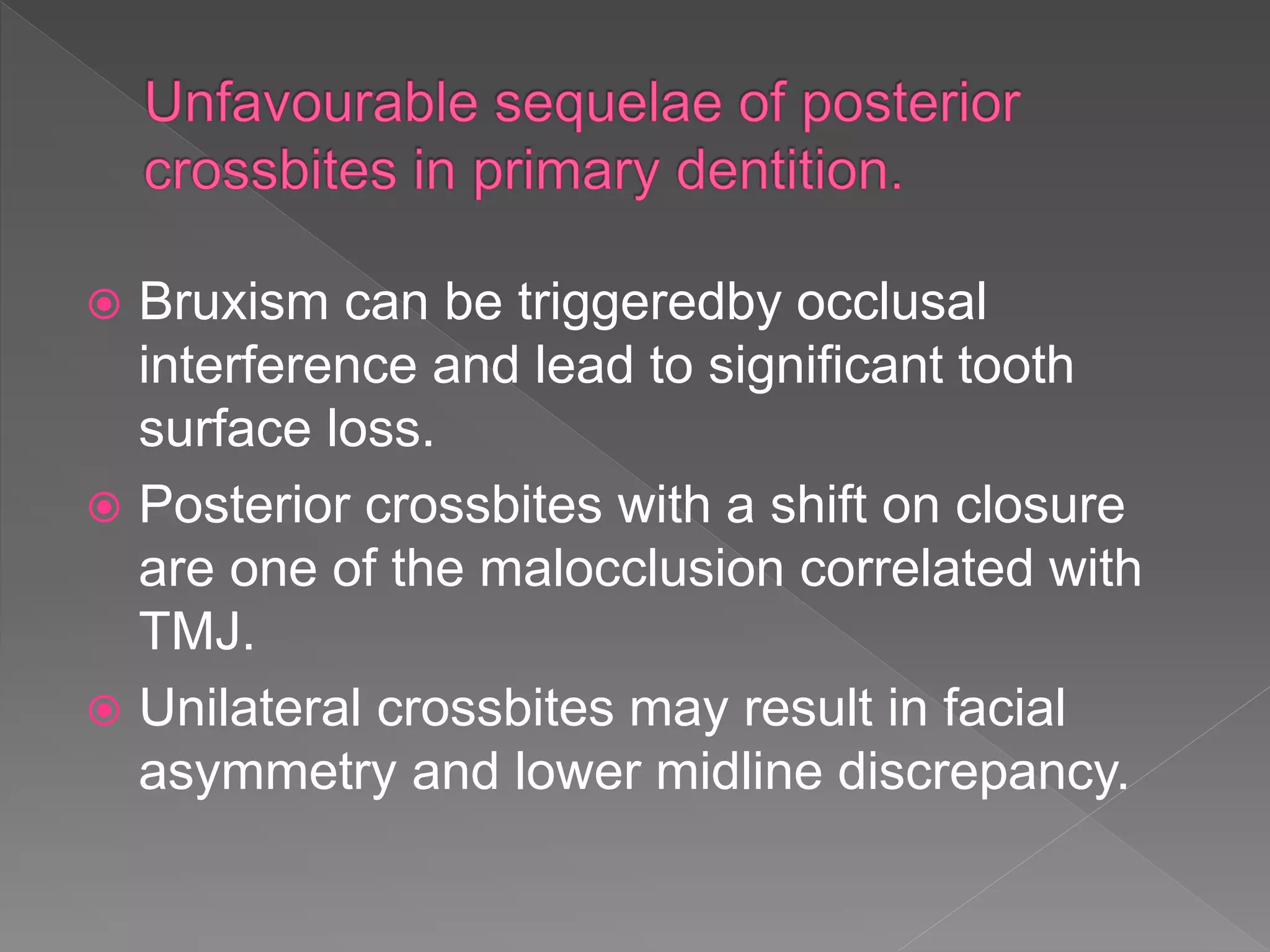  Bruxism can be triggeredby occlusal
interference and lead to significant tooth
surface loss.
 Posterior crossbites with a shift on closure
are one of the malocclusion correlated with
TMJ.
 Unilateral crossbites may result in facial
asymmetry and lower midline discrepancy.
 