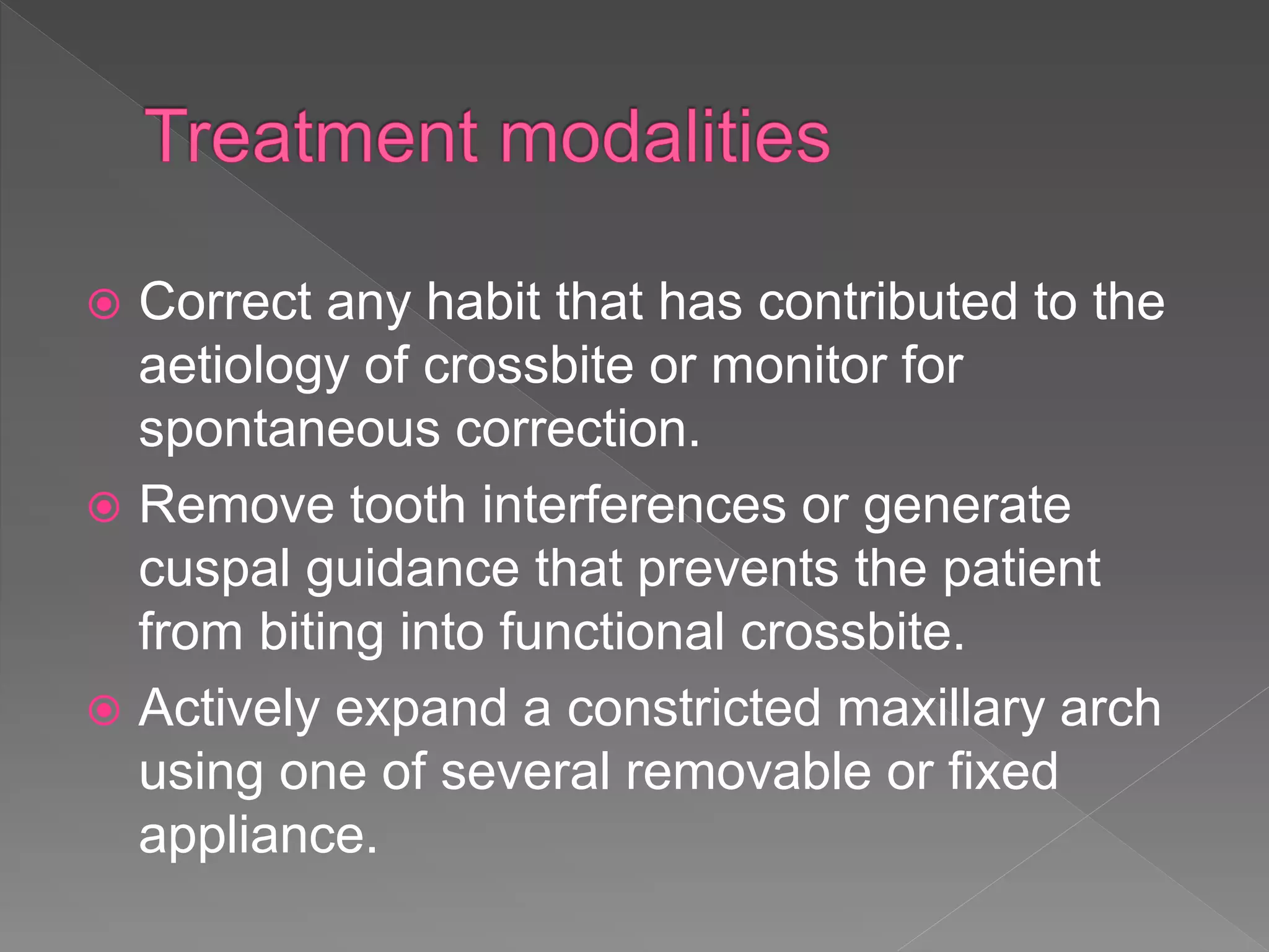  Correct any habit that has contributed to the
aetiology of crossbite or monitor for
spontaneous correction.
 Remove tooth interferences or generate
cuspal guidance that prevents the patient
from biting into functional crossbite.
 Actively expand a constricted maxillary arch
using one of several removable or fixed
appliance.
 