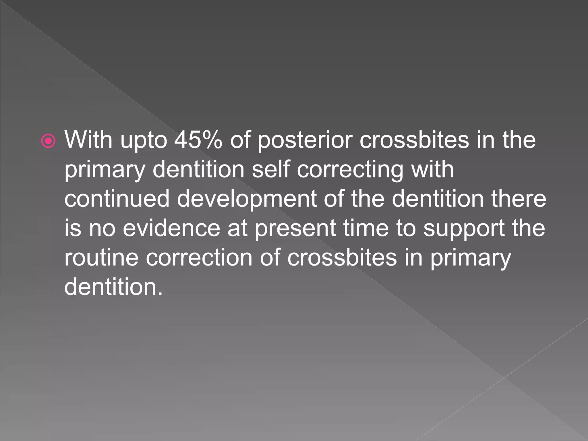  With upto 45% of posterior crossbites in the
primary dentition self correcting with
continued development of the dentition there
is no evidence at present time to support the
routine correction of crossbites in primary
dentition.
 