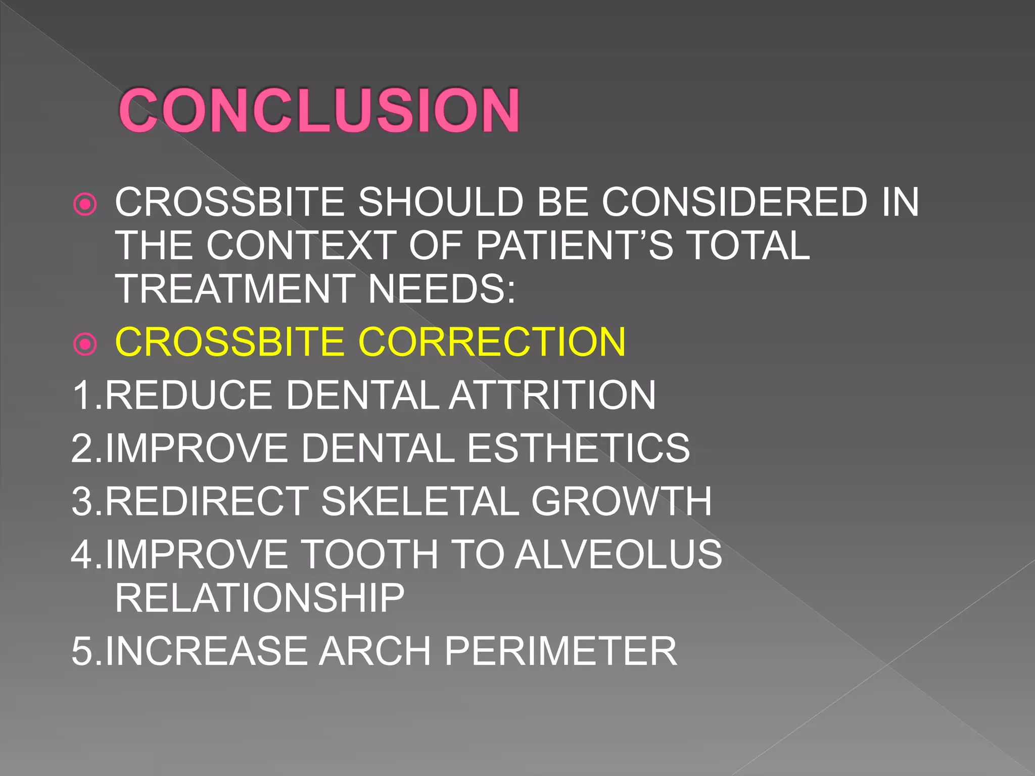  CROSSBITE SHOULD BE CONSIDERED IN
THE CONTEXT OF PATIENT’S TOTAL
TREATMENT NEEDS:
 CROSSBITE CORRECTION
1.REDUCE DENTAL ATTRITION
2.IMPROVE DENTAL ESTHETICS
3.REDIRECT SKELETAL GROWTH
4.IMPROVE TOOTH TO ALVEOLUS
RELATIONSHIP
5.INCREASE ARCH PERIMETER
 