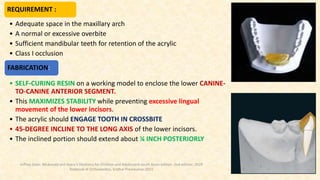 REQUIREMENT :
• Adequate space in the maxillary arch
• A normal or excessive overbite
• Sufficient mandibular teeth for retention of the acrylic
• Class I occlusion
FABRICATION:
• SELF-CURING RESIN on a working model to enclose the lower CANINE-
TO-CANINE ANTERIOR SEGMENT.
• This MAXIMIZES STABILITY while preventing excessive lingual
movement of the lower incisors.
• The acrylic should ENGAGE TOOTH IN CROSSBITE
• 45-DEGREE INCLINE TO THE LONG AXIS of the lower incisors.
• The inclined portion should extend about ¼ INCH POSTERIORLY
Jeffrey Dean. Mcdonald and Avery’s Dentistry for Children and Adolescent south Asian edition. 2nd edition. 2019
Textbook of Orthodontics, Sridhar Premkumar:2015
 