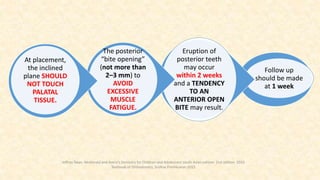 Follow up
should be made
at 1 week
Eruption of
posterior teeth
may occur
within 2 weeks
and a TENDENCY
TO AN
ANTERIOR OPEN
BITE may result.
The posterior
“bite opening”
(not more than
2–3 mm) to
AVOID
EXCESSIVE
MUSCLE
FATIGUE.
At placement,
the inclined
plane SHOULD
NOT TOUCH
PALATAL
TISSUE.
Jeffrey Dean. Mcdonald and Avery’s Dentistry for Children and Adolescent south Asian edition. 2nd edition. 2019
Textbook of Orthodontics, Sridhar Premkumar:2015
 