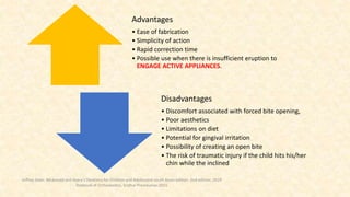 Advantages
• Ease of fabrication
• Simplicity of action
• Rapid correction time
• Possible use when there is insufficient eruption to
ENGAGE ACTIVE APPLIANCES.
Disadvantages
• Discomfort associated with forced bite opening,
• Poor aesthetics
• Limitations on diet
• Potential for gingival irritation
• Possibility of creating an open bite
• The risk of traumatic injury if the child hits his/her
chin while the inclined
Jeffrey Dean. Mcdonald and Avery’s Dentistry for Children and Adolescent south Asian edition. 2nd edition. 2019
Textbook of Orthodontics, Sridhar Premkumar:2015
 