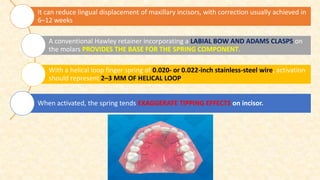 It can reduce lingual displacement of maxillary incisors, with correction usually achieved in
6–12 weeks
A conventional Hawley retainer incorporating a LABIAL BOW AND ADAMS CLASPS on
the molars PROVIDES THE BASE FOR THE SPRING COMPONENT.
With a helical loop finger spring of 0.020- or 0.022-inch stainless-steel wire, activation
should represent 2–3 MM OF HELICAL LOOP.
When activated, the spring tends EXAGGERATE TIPPING EFFECTS on incisor.
 