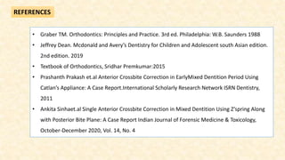 REFERENCES
• Graber TM. Orthodontics: Principles and Practice. 3rd ed. Philadelphia: W.B. Saunders 1988
• Jeffrey Dean. Mcdonald and Avery’s Dentistry for Children and Adolescent south Asian edition.
2nd edition. 2019
• Textbook of Orthodontics, Sridhar Premkumar:2015
• Prashanth Prakash et.al Anterior Crossbite Correction in EarlyMixed Dentition Period Using
Catlan’s Appliance: A Case Report.International Scholarly Research Network ISRN Dentistry,
2011
• Ankita Sinhaet.al Single Anterior Crossbite Correction in Mixed Dentition Using Z’spring Along
with Posterior Bite Plane: A Case Report Indian Journal of Forensic Medicine & Toxicology,
October-December 2020, Vol. 14, No. 4
 