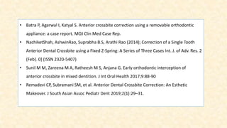 • Batra P, Agarwal I, Katyal S. Anterior crossbite correction using a removable orthodontic
appliance: a case report. MOJ Clin Med Case Rep.
• NachiketShah, AshwinRao, Suprabha B.S, Arathi Rao (2014); Correction of a Single Tooth
Anterior Dental Crossbite using a Fixed Z-Spring: A Series of Three Cases Int. J. of Adv. Res. 2
(Feb). 0] (ISSN 2320-5407)
• Sunil M M, Zareena M A, Ratheesh M S, Anjana G. Early orthodontic interception of
anterior crossbite in mixed dentition. J Int Oral Health 2017;9:88-90
• Remadevi CP, Subramani SM, et al. Anterior Dental Crossbite Correction: An Esthetic
Makeover. J South Asian Assoc Pediatr Dent 2019;2(1):29–31.
 
