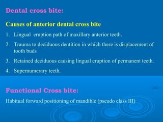 Dental cross bite:

Causes of anterior dental cross bite
1. Lingual eruption path of maxillary anterior teeth.
2. Trauma to deciduous dentition in which there is displacement of
   tooth buds
3. Retained deciduous causing lingual eruption of permanent teeth.
4. Supernumerary teeth.


Functional Cross bite:
Habitual forward positioning of mandible (pseudo class III)
 