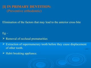 [I] IN PRIMARY DENTITION:
    (Preventive orthodontic)


Elimination of the factors that may lead to the anterior cross bite


Eg –
 Removal of occlusal prematurities
 Extraction of supernumerary tooth before they cause displacement
  of other tooth.
 Habit breaking appliance.
 
