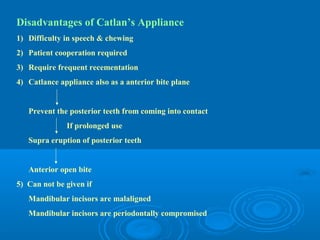 Disadvantages of Catlan’s Appliance
1) Difficulty in speech & chewing
2) Patient cooperation required
3) Require frequent recementation
4) Catlance appliance also as a anterior bite plane


   Prevent the posterior teeth from coming into contact
              If prolonged use
   Supra eruption of posterior teeth


   Anterior open bite
5) Can not be given if
   Mandibular incisors are malaligned
   Mandibular incisors are periodontally compromised
 