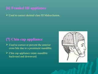 [6] Frankel III appliance
 Used to correct skeletal class III Malocclusion.




[7] Chin cap appliance
 Used to correct or prevent the anterior
  cross bite due to a prominent mandible.
 Chin cap appliance rotate mandible
  backward and downward.
 