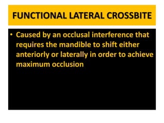 FUNCTIONAL LATERAL CROSSBITE
• Caused by an occlusal interference that
requires the mandible to shift either
anteriorly or laterally in order to achieve
maximum occlusion

 
