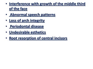 • Interference with growth of the middle third
of the face
• Abnormal speech patterns
• Loss of arch integrity
• Periodontal disease
• Undesirable esthetics
• Root resorption of central incisors

 
