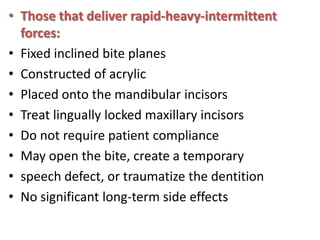 • Those that deliver rapid-heavy-intermittent
forces:
• Fixed inclined bite planes
• Constructed of acrylic
• Placed onto the mandibular incisors
• Treat lingually locked maxillary incisors
• Do not require patient compliance
• May open the bite, create a temporary
• speech defect, or traumatize the dentition
• No significant long-term side effects

 